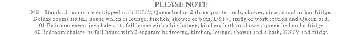 PLEASE NOTE NB! Standard rooms are equipped with DSTV, Queen bed or 2 three quarter beds, shower, aircorn and or bar fridge. Deluxe rooms its full house which is lounge, kitchen, shower or bath, DSTV, study or work station and Queen bed. 01 Bedroom executive chalets its full house with a big lounge, kitchen, bath or shower, queen bed and a fridge 02 Bedroom chalets its full house with 2 separate bedrooms, kitchen, lounge, shower and a bath, DSTV and fridge 