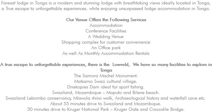 Fareast lodge in Tonga is a modern and stunning lodge with breathtaking views ideally located in Tonga, a True escape to unforgettable experiences. while enjoying unsurpassed lodge accommodation in Tonga. Our Venue Offers the Following Services Accommodation Conference Facilities A Wedding Venue Shopping complex for customer convenience An Office park As-well As Monthly Accommodation Rentals A true escape to unforgettable experiences, there is the Lowveld, We have so many facilities to explore in Tonga The Samora Machel Monument. Matsamo Swazi cultural village. Driekopies Dam ideal for sport fishing. Swaziland, Mozambique – Maputo and Bilene beach. Swaziland Lebombo conservancy, Mlawula rhino walk, Archaeological history and waterfall cave etc. About 55 minutes drive to Swaziland and Mozambique. 30 minutes drive to Kruger National Park – Kruger Gate and Crocodile Bridge.