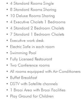4 Standard Rooms Single 8 Standard Rooms Sharing 10 Deluxe Rooms Sharing 4 Executive Chalets 1 Bedrooms 4 Standard 2 Bedroom Chalets 7 Standard 1 Bedroom Chalets Executive work desk Electric Safe in each room Swimming Pool Fully Licensed Restaurant Two Conference rooms All rooms equipped with Air-Conditioners Buffet Breakfast DSTV with Satellite channels 1 Braai Area with Braai Facilities Play Ground for Children