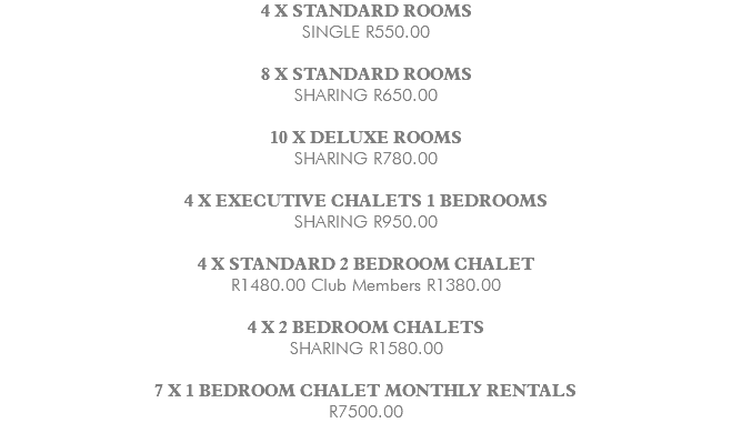 4 X STANDARD ROOMS SINGLE R550.00 8 X STANDARD ROOMS SHARING R650.00 10 X DELUXE ROOMS SHARING R780.00 4 X EXECUTIVE CHALETS 1 BEDROOMS SHARING R950.00 4 X STANDARD 2 BEDROOM CHALET R1480.00 Club Members R1380.00 4 X 2 BEDROOM CHALETS SHARING R1580.00 7 X 1 BEDROOM CHALET MONTHLY RENTALS R7500.00 