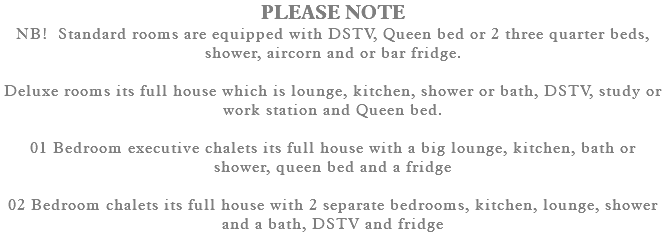 PLEASE NOTE NB! Standard rooms are equipped with DSTV, Queen bed or 2 three quarter beds, shower, aircorn and or bar fridge. Deluxe rooms its full house which is lounge, kitchen, shower or bath, DSTV, study or work station and Queen bed. 01 Bedroom executive chalets its full house with a big lounge, kitchen, bath or shower, queen bed and a fridge 02 Bedroom chalets its full house with 2 separate bedrooms, kitchen, lounge, shower and a bath, DSTV and fridge 