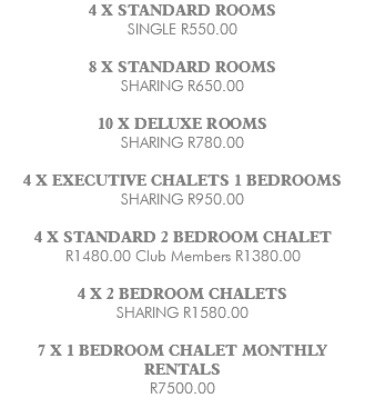 4 X STANDARD ROOMS SINGLE R550.00 8 X STANDARD ROOMS SHARING R650.00 10 X DELUXE ROOMS SHARING R780.00 4 X EXECUTIVE CHALETS 1 BEDROOMS SHARING R950.00 4 X STANDARD 2 BEDROOM CHALET R1480.00 Club Members R1380.00 4 X 2 BEDROOM CHALETS SHARING R1580.00 7 X 1 BEDROOM CHALET MONTHLY RENTALS R7500.00 