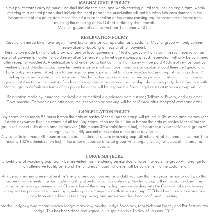 MACHAI GROUP POLICY ln this policy words carrying masculine shall include feminine, and words carrying plural shall include single form, words referring to a natural person shall include the legal person; the punctuation will not be taken into consideration in the interpretation of this policy document, should any connotation of the words carrying any inconsistency or inconsistent meaning the meaning of the Oxford dictionary shall prevail. Machai group policy effective from 1n February 2013. RESERVATION POLICY Reservation made by a travel agent, travel broker and or tour operator for a customer Machai group will only confirm reservation or booking on receipt of full payment. Reservation made by national, provincial and or local government, Machai group will only confirm such reservation on receipt of government order;( should reservation be made via travel agent company; such reservation will only be confirmed after receipt of voucher ASA certification and undertaking that confirms that money will be paid 45daysof service; and by venture of such,Machai group have first preference over all such agent creditors or debtors should there be liquidation; bankruptcy or sequestration);should any legal or juristic person fail to inform Machai lodge group of such,liquidation/bankruptcy or sequestration,that act warrant Machai lodges group to elect to pursue personal civil or criminal charges against that director or member(s) of such company,close corporation or partnership; should any party doing business with Machai group default any terms of this policy he or she will be responsible for all legal cost that Machai group will incur. Reservation made by insurance, medical aid or medical aid schemes administrator, Telkom or Eskom, and any other Governmental Companies or institutions; the reservation or booking will be confirmed after receipt of company order. CANCELLATION POLICY Any cancellation made 96 hours before the date of service Machai lodges group will refund 100% of the amount received; if order or voucher it will be cancelled nil fee. Any cancellation made 72 hours before the date of service Machai lodges group will refund 50% of the amount received ( this means 0% administration fee); if the order or voucher Machai group will charge (invoice ) fifty percent of the value of the order or voucher. Any cancellation made 48 hours or less before the date of service Machai group will refund nil of the amount received {this means 100% administration fee); if the order or voucher Machai group will charge (invoice) full value of the order or voucher. FORCE MA-JEURE Should any of Machai group facility be prevented from rendering service due to force ma-jeure the group will arrange for an alternative facility or refund the full amount paid (whatever will be convenient to the customer). Any person making a reservation if he/she is to be accompanied by a child younger than ten years he has to notify, so that proper arrangements may be made in anticipation for a comfortable stay. Machai group will not accept a claim from anyone or person, claiming lack of knowledge of the group policy; anyone dealing with the Group is taken as having accepted the policy and is bound by it; unless prior arrangement with Machai group CEO has been made to waive any condition embedded in this group policy and such waiver has been confirmed in writing. Machai lodges group mean: Machai lodges Hazyview, Machai lodge Badplaas, MM Nelspruit lodge, and Far East country lodge. This has been done and signed in Nelspruit on this 1n day of January 2012. 