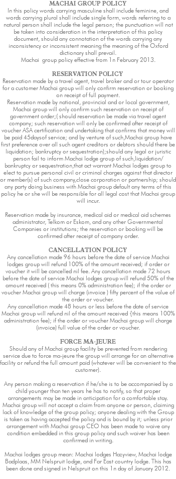 MACHAI GROUP POLICY ln this policy words carrying masculine shall include feminine, and words carrying plural shall include single form, words referring to a natural person shall include the legal person; the punctuation will not be taken into consideration in the interpretation of this policy document, should any connotation of the words carrying any inconsistency or inconsistent meaning the meaning of the Oxford dictionary shall prevail. Machai group policy effective from 1n February 2013. RESERVATION POLICY Reservation made by a travel agent, travel broker and or tour operator for a customer Machai group will only confirm reservation or booking on receipt of full payment. Reservation made by national, provincial and or local government, Machai group will only confirm such reservation on receipt of government order;( should reservation be made via travel agent company; such reservation will only be confirmed after receipt of voucher ASA certification and undertaking that confirms that money will be paid 45daysof service; and by venture of such,Machai group have first preference over all such agent creditors or debtors should there be liquidation; bankruptcy or sequestration);should any legal or juristic person fail to inform Machai lodge group of such,liquidation/bankruptcy or sequestration,that act warrant Machai lodges group to elect to pursue personal civil or criminal charges against that director or member(s) of such company,close corporation or partnership; should any party doing business with Machai group default any terms of this policy he or she will be responsible for all legal cost that Machai group will incur. Reservation made by insurance, medical aid or medical aid schemes administrator, Telkom or Eskom, and any other Governmental Companies or institutions; the reservation or booking will be confirmed after receipt of company order. CANCELLATION POLICY Any cancellation made 96 hours before the date of service Machai lodges group will refund 100% of the amount received; if order or voucher it will be cancelled nil fee. Any cancellation made 72 hours before the date of service Machai lodges group will refund 50% of the amount received ( this means 0% administration fee); if the order or voucher Machai group will charge (invoice ) fifty percent of the value of the order or voucher. Any cancellation made 48 hours or less before the date of service Machai group will refund nil of the amount received {this means 100% administration fee); if the order or voucher Machai group will charge (invoice) full value of the order or voucher. FORCE MA-JEURE Should any of Machai group facility be prevented from rendering service due to force ma-jeure the group will arrange for an alternative facility or refund the full amount paid (whatever will be convenient to the customer). Any person making a reservation if he/she is to be accompanied by a child younger than ten years he has to notify, so that proper arrangements may be made in anticipation for a comfortable stay. Machai group will not accept a claim from anyone or person, claiming lack of knowledge of the group policy; anyone dealing with the Group is taken as having accepted the policy and is bound by it; unless prior arrangement with Machai group CEO has been made to waive any condition embedded in this group policy and such waiver has been confirmed in writing. Machai lodges group mean: Machai lodges Hazyview, Machai lodge Badplaas, MM Nelspruit lodge, and Far East country lodge. This has been done and signed in Nelspruit on this 1n day of January 2012. 